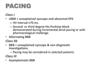 PACING
Class I
• LBBB + unexplained syncope and abnormal EPS
– HV interval ≥70 ms.
– Second- or third-degree His-Purkinje block
demonstrated during incremental atrial pacing or with
pharmacological challenge.
• Alternating BBB
Class IIb
• BBB + unexplained syncope & non diagnostic
investigations.
– Pacing may be considered in selected patients
Class III
• Asymptomatic BBB
 