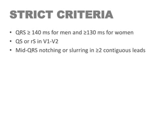STRICT CRITERIA
• QRS ≥ 140 ms for men and ≥130 ms for women
• QS or rS in V1-V2
• Mid-QRS notching or slurring in ≥2 contiguous leads
 
