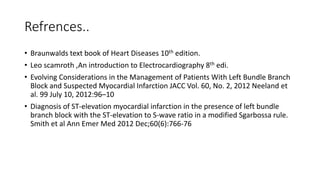 Refrences..
• Braunwalds text book of Heart Diseases 10th edition.
• Leo scamroth ,An introduction to Electrocardiography 8th edi.
• Evolving Considerations in the Management of Patients With Left Bundle Branch
Block and Suspected Myocardial Infarction JACC Vol. 60, No. 2, 2012 Neeland et
al. 99 July 10, 2012:96–10
• Diagnosis of ST-elevation myocardial infarction in the presence of left bundle
branch block with the ST-elevation to S-wave ratio in a modified Sgarbossa rule.
Smith et al Ann Emer Med 2012 Dec;60(6):766-76
 