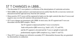 ST T CHANGES in LBBB…
• The discordant ST-T wave pattern is a reflection of the altered pattern of ventricular activation.
• With LBBB, the right ventricle is activated and recovers earlier than the left, so recovery vectors are
directed toward the right and away from the left ventricle.
• Hence positive ST-T waves will be registered in leads over the right ventricle that show S waves and
negative ones over the left ventricle with prominent R waves.
• ST-T wave changes are prominent with LBBB. In most cases, the ST segment and T wave are
discordant with the QRS complex. That is,
the ST segment is depressed and the T wave is inverted in
leads with positive QRS waves (e.g., leads I, aVL, V5, and V6),
and the ST segment is elevated and the T wave is upright in leads with
predominantly negative QRS complexes (e.g., leads V1 and V2).
• These ST-T wave changes are referred to secondary ST-T abnormalities because they are generated
by abnormalities in conduction
 