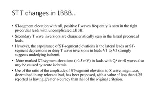 ST T changes in LBBB…
• ST-segment elevation with tall, positive T waves frequently is seen in the right
precordial leads with uncomplicated LBBB.
• Secondary T wave inversions are characteristically seen in the lateral precordial
leads.
• However, the appearance of ST-segment elevations in the lateral leads or ST-
segment depressions or deep T wave inversions in leads V1 to V3 strongly
suggests underlying ischemi.
• More marked ST-segment elevations (>0.5 mV) in leads with QS or rS waves also
may be caused by acute ischemia.
• Use of the ratio of the amplitude of ST-segment elevation to S wave magnitude,
determined in any relevant lead, has been proposed, with a value of less than 0.25
reported as having greater accuracy than that of the original criterion.
 