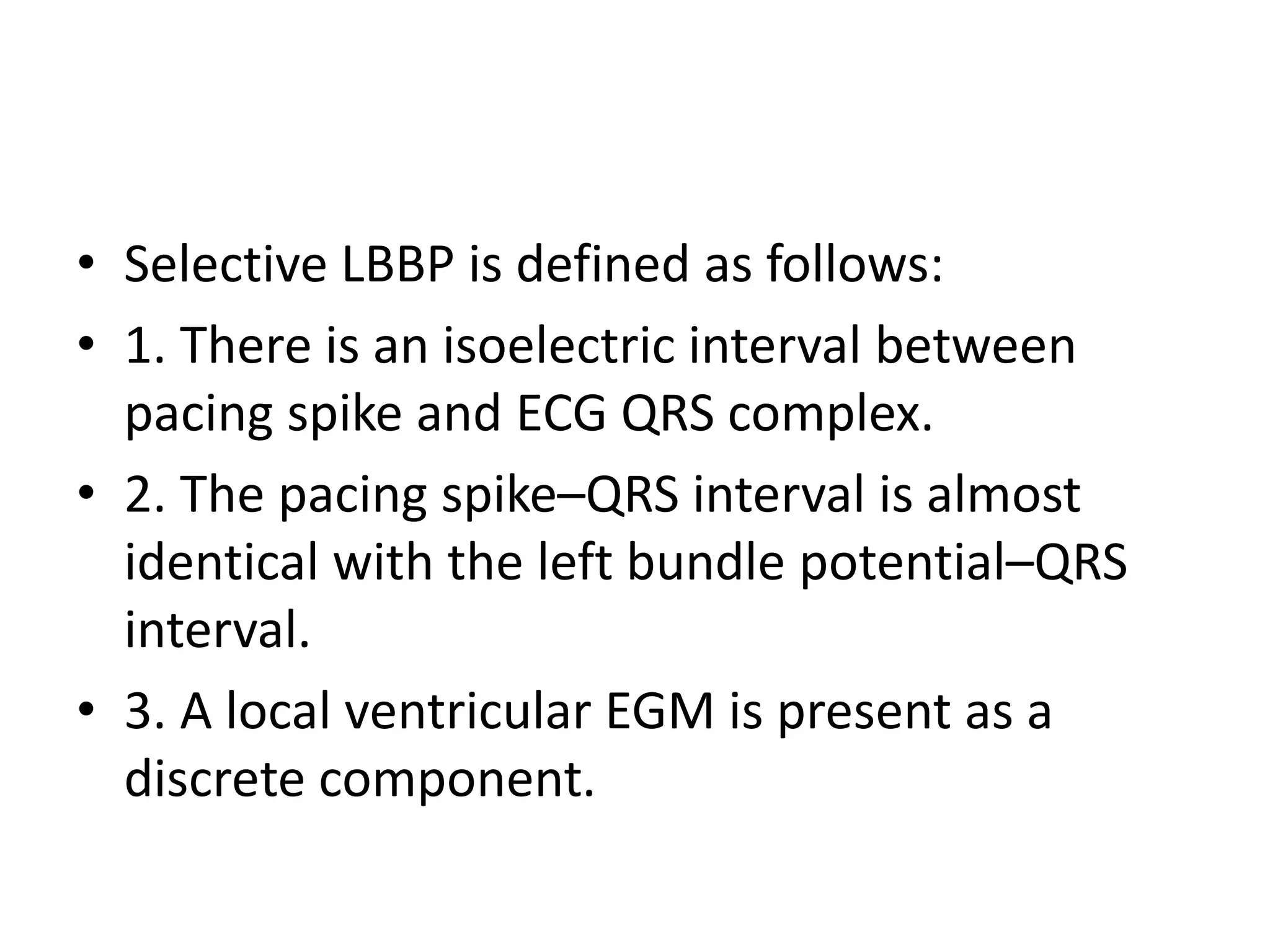 • Selective LBBP is defined as follows:
• 1. There is an isoelectric interval between
pacing spike and ECG QRS complex.
• 2. The pacing spike–QRS interval is almost
identical with the left bundle potential–QRS
interval.
• 3. A local ventricular EGM is present as a
discrete component.
 