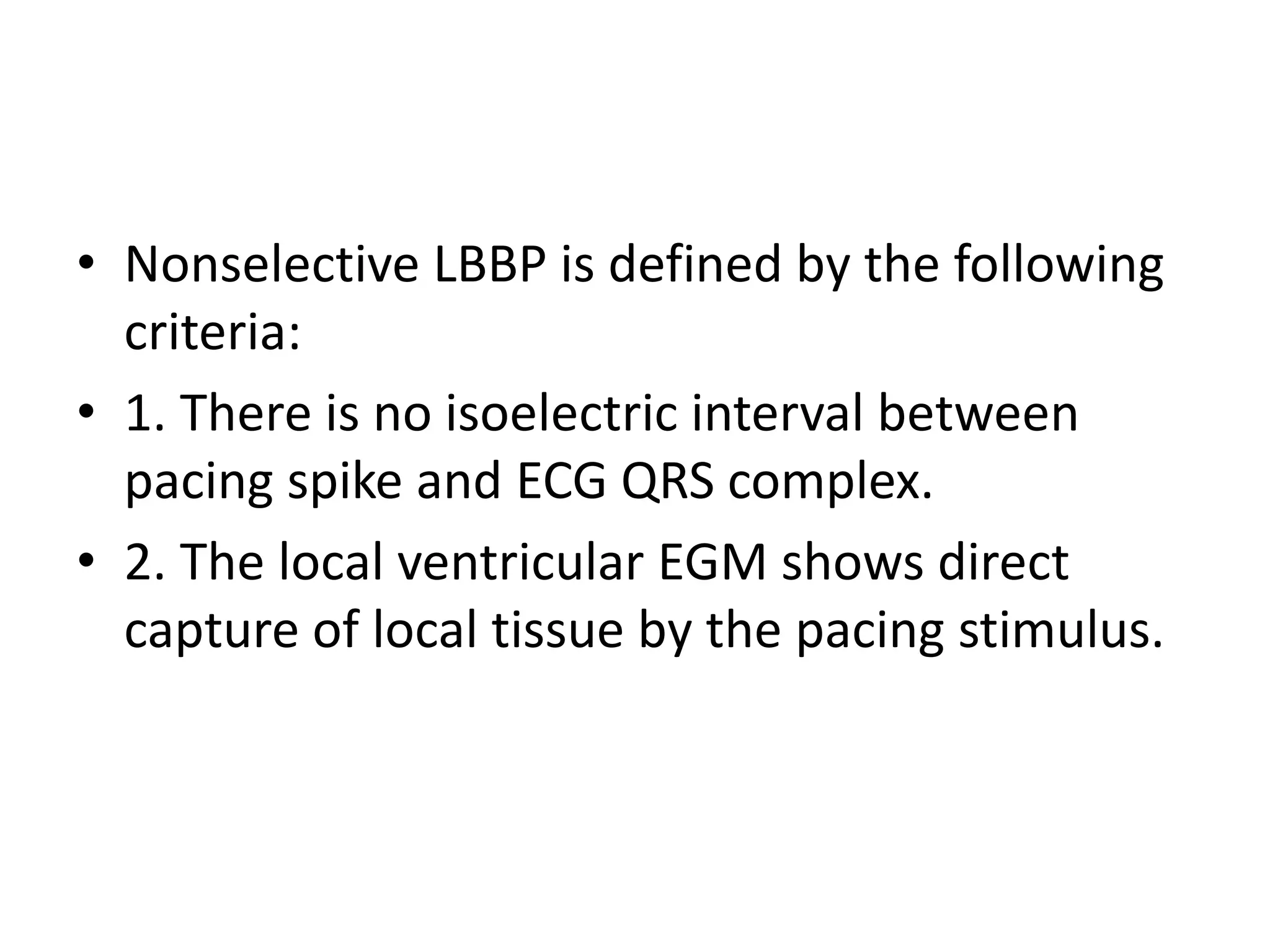 • Nonselective LBBP is defined by the following
criteria:
• 1. There is no isoelectric interval between
pacing spike and ECG QRS complex.
• 2. The local ventricular EGM shows direct
capture of local tissue by the pacing stimulus.
 