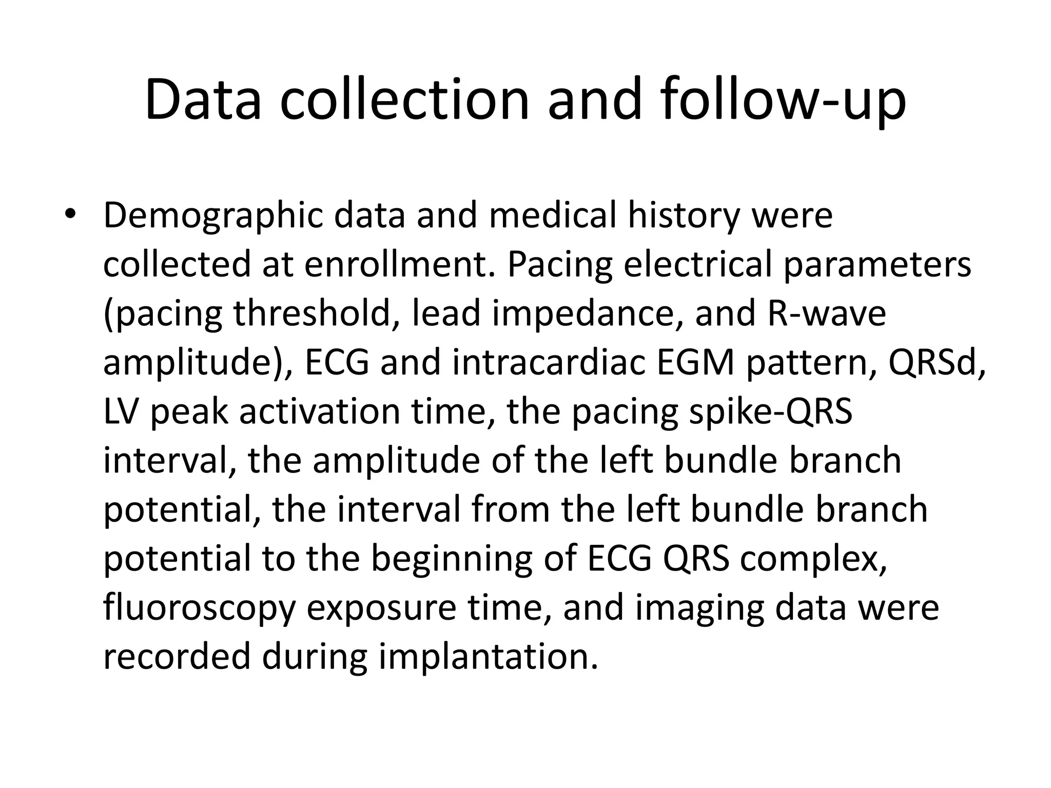 Data collection and follow-up
• Demographic data and medical history were
collected at enrollment. Pacing electrical parameters
(pacing threshold, lead impedance, and R-wave
amplitude), ECG and intracardiac EGM pattern, QRSd,
LV peak activation time, the pacing spike-QRS
interval, the amplitude of the left bundle branch
potential, the interval from the left bundle branch
potential to the beginning of ECG QRS complex,
fluoroscopy exposure time, and imaging data were
recorded during implantation.
 