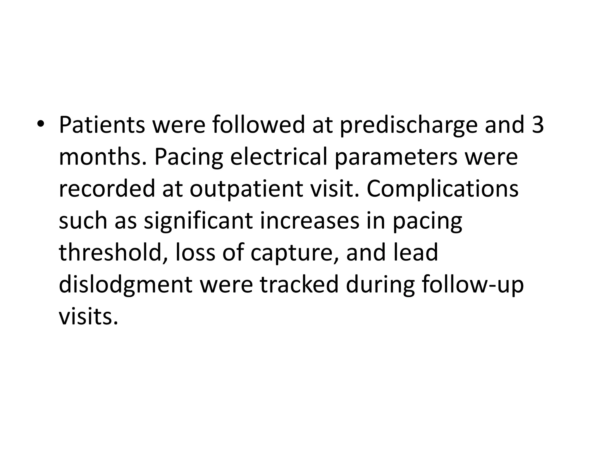 • Patients were followed at predischarge and 3
months. Pacing electrical parameters were
recorded at outpatient visit. Complications
such as significant increases in pacing
threshold, loss of capture, and lead
dislodgment were tracked during follow-up
visits.
 