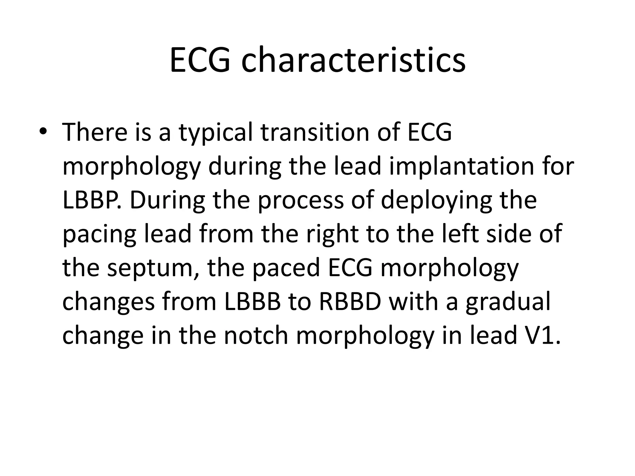 ECG characteristics
• There is a typical transition of ECG
morphology during the lead implantation for
LBBP. During the process of deploying the
pacing lead from the right to the left side of
the septum, the paced ECG morphology
changes from LBBB to RBBD with a gradual
change in the notch morphology in lead V1.
 