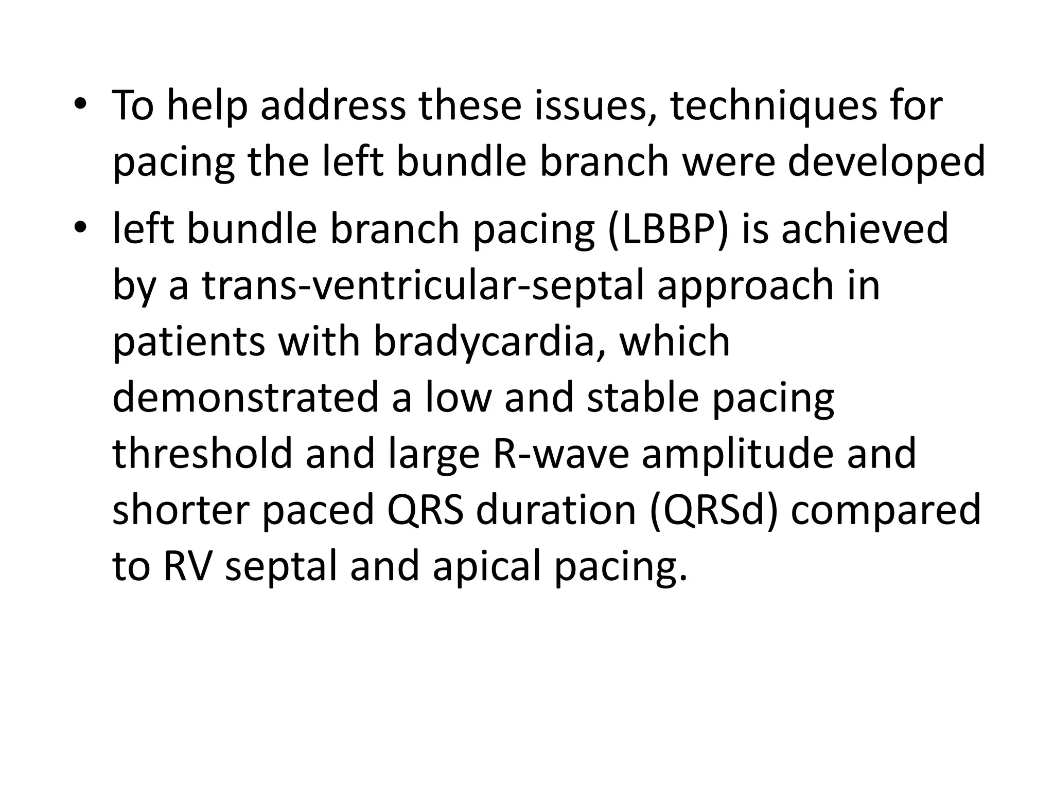 • To help address these issues, techniques for
pacing the left bundle branch were developed
• left bundle branch pacing (LBBP) is achieved
by a trans-ventricular-septal approach in
patients with bradycardia, which
demonstrated a low and stable pacing
threshold and large R-wave amplitude and
shorter paced QRS duration (QRSd) compared
to RV septal and apical pacing.
 