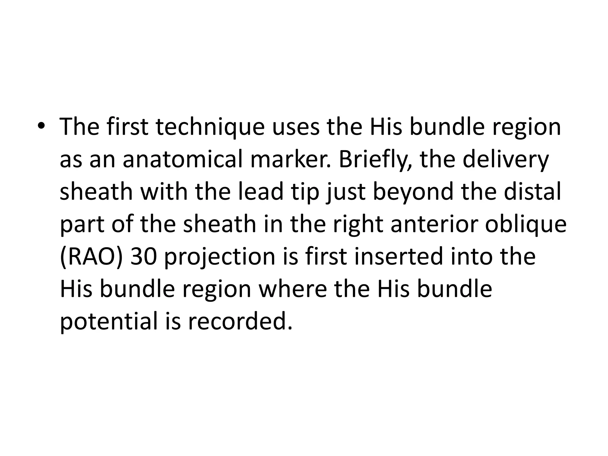 • The first technique uses the His bundle region
as an anatomical marker. Briefly, the delivery
sheath with the lead tip just beyond the distal
part of the sheath in the right anterior oblique
(RAO) 30 projection is first inserted into the
His bundle region where the His bundle
potential is recorded.
 