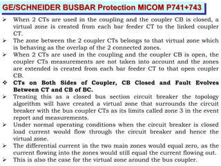 GE/SCHNEIDER BUSBAR Protection MICOM P741+743
 When 2 CTs are used in the coupling and the coupler CB is closed, a
virtual zone is created from each bar feeder CT to the linked coupler
CT.
 The zone between the 2 coupler CTs belongs to that virtual zone which
is behaving as the overlap of the 2 connected zones.
 When 2 CTs are used in the coupling and the coupler CB is open, the
coupler CTs measurements are not taken into account and the zones
are extended is created from each bar feeder CT to that open coupler
CB.
 CTs on Both Sides of Coupler, CB Closed and Fault Evolves
Between CT and CB of BC.
 Treating this as a closed bus section circuit breaker the topology
algorithm will have created a virtual zone that surrounds the circuit
breaker with the bus coupler CTs as its limits called zone 3 in the event
report and measurements.
 Under normal operating conditions when the circuit breaker is closed
load current would flow through the circuit breaker and hence the
virtual zone.
 The differential current in the two main zones would equal zero, as the
current flowing into the zones would still equal the current flowing out.
 This is also the case for the virtual zone around the bus coupler.
 