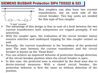SIEMENS BUSBAR Protection SIP4 7SS522 & 523
Bus couplers can also have two current
transformers, one on each side of the
circuit breaker. Two bay units are needed
for this type of bus coupler.
 The advantage of this design is that in case of a fault between the two
current transformers both subsystems are tripped promptly, if not
selectively.
 With the coupler open, the evaluation of the circuit breaker status
ensures selective and undelayed tripping for this coupler variant as
well.
 Normally, the current transformer is the boundary of the protected
zone The zone between the current transformer and the circuit
breaker is known as the "Dead Zone".
 You can achieve an improved behavior of protection through detection
of the circuit-breaker position when the circuit breaker is open.
 In this case, the protected zone is extended by the dead zone due to
device-internal measures. With a closed circuit breaker, the
protection behavior is first the same as without detection of the
position.
 