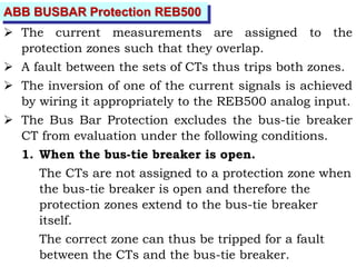 ABB BUSBAR Protection REB500
 The current measurements are assigned to the
protection zones such that they overlap.
 A fault between the sets of CTs thus trips both zones.
 The inversion of one of the current signals is achieved
by wiring it appropriately to the REB500 analog input.
 The Bus Bar Protection excludes the bus-tie breaker
CT from evaluation under the following conditions.
1. When the bus-tie breaker is open.
The CTs are not assigned to a protection zone when
the bus-tie breaker is open and therefore the
protection zones extend to the bus-tie breaker
itself.
The correct zone can thus be tripped for a fault
between the CTs and the bus-tie breaker.
 