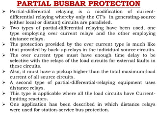 PARTIAL BUSBAR PROTECTION
 Partial-differential relaying is a modification of current-
differential relaying whereby only the CT’s in generating-source
(either local or distant) circuits are paralleled.
 Two types of partial-differential relaying have been used, one
type employing over current relays and the other employing
distance relays.
 The protection provided by the over current type is much like
that provided by back-up relays in the individual source circuits.
 The over current type must have enough time delay to be
selective with the relays of the load circuits for external faults in
these circuits.
 Also, it must have a pickup higher than the total maximum-load
current of all source circuits.
 A second type of partial-differential-relaying equipment uses
distance relays.
 This type is applicable where all the load circuits have Current-
limiting reactors.
 One application has been described in which distance relays
were used for station-service bus protection.
 