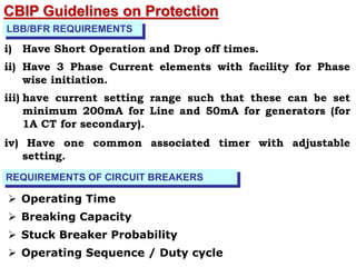 LBB/BFR REQUIREMENTS
i) Have Short Operation and Drop off times.
ii) Have 3 Phase Current elements with facility for Phase
wise initiation.
iii) have current setting range such that these can be set
minimum 200mA for Line and 50mA for generators (for
1A CT for secondary).
iv) Have one common associated timer with adjustable
setting.
REQUIREMENTS OF CIRCUIT BREAKERS
 Operating Time
 Breaking Capacity
 Stuck Breaker Probability
 Operating Sequence / Duty cycle
CBIP Guidelines on Protection
 