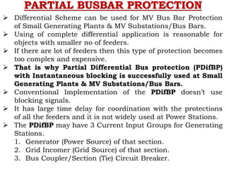 PARTIAL BUSBAR PROTECTION
 Differential Scheme can be used for MV Bus Bar Protection
of Small Generating Plants & MV Substations/Bus Bars.
 Using of complete differential application is reasonable for
objects with smaller no of feeders.
 If there are lot of feeders then this type of protection becomes
too complex and expensive.
 That is why Partial Differential Bus protection (PDifBP)
with Instantaneous blocking is successfully used at Small
Generating Plants & MV Substations/Bus Bars.
 Conventional Implementation of the PDifBP doesn’t use
blocking signals.
 It has large time delay for coordination with the protections
of all the feeders and it is not widely used at Power Stations.
 The PDifBP may have 3 Current Input Groups for Generating
Stations.
1. Generator (Power Source) of that section.
2. Grid Incomer (Grid Source) of that section.
3. Bus Coupler/Section (Tie) Circuit Breaker.
 