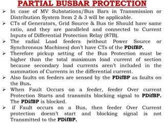 PARTIAL BUSBAR PROTECTION
 In case of MV Substations/Bus Bars in Transmission or
Distribution System Item 2 & 3 will be applicable.
 CTs of Generators, Grid Source & Bus tie Should have same
ratio, and they are paralleled and connected to Current
Inputs of Differential Protection Relay (87B).
 The radial Load feeders (without Power Source or
Synchronous Machines) don’t have CTs of the PDifBP.
 Therefore pickup setting of the Bus Protection must be
higher than the total maximum load current of section
because secondary load currents aren’t included in the
summation of Currents in the differential current.
 Also faults on feeders are sensed by the PDifBP as faults on
the Bus.
 When Fault Occurs on a feeder, feeder Over current
Protection Starts and transmits blocking signal to PDifBP.
The PDifBP is blocked.
 if Fault occurs on a Bus, then feeder Over Current
protection doesn’t start and blocking signal is not
Transmitted to the PDifBP.
 