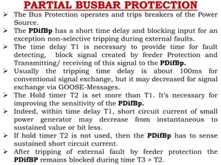 PARTIAL BUSBAR PROTECTION
 The Bus Protection operates and trips breakers of the Power
Source.
 The PDifBp has a short time delay and blocking input for an
exception non-selective tripping during external faults.
 The time delay T1 is necessary to provide time for fault
detecting, block signal created by feeder Protection and
Transmitting/ receiving of this signal to the PDifBp.
 Usually the tripping time delay is about 100ms for
conventional signal exchange, but it may decreased for signal
exchange via GOOSE-Messages.
 The Hold timer T2 is set more than T1. It’s necessary for
improving the sensitivity of the PDifBp.
 Indeed, within time delay T1, short circuit current of small
power generator may decrease from instantaneous to
sustained value or bit less.
 If hold timer T2 is not used, then the PDifBp has to sense
sustained short circuit current.
 After tripping of external fault by feeder protection the
PDifBP remains blocked during time T3 > T2.
 