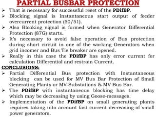  That is necessary for successful reset of the PDifBP.
 Blocking signal is Instantaneous start output of feeder
overcurrent protection (50/51).
 Also Blcoking signal is formed when Generator Differential
Protection (87G) starts.
 It’s necessary to avoid false operation of Bus protection
during short circuit in one of the working Generators when
grid incomer and Bus Tie breaker are opened.
 Really in this case the PDifBP has only error current for
calculation Differential and restrain Current.
CONCLUSIONS:
 Partial Differential Bus protection with Instantaneous
blocking can be used for MV Bus Bar Protection of Small
Generating Plants or MV Substations & MV Bus Bar.
 The PDifBP with instantaneous blocking has time delay
which may be decreasing by using Goose-messages.
 Implementation of the PDifBP on small generating plants
requires taking into account fast current decreasing of small
power generators.
PARTIAL BUSBAR PROTECTION
 
