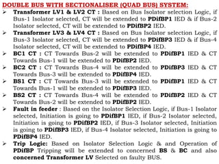 DOUBLE BUS WITH SECTIONALISER (QUAD BUS) SYSTEM:
 Transformer LV1 & LV2 CT : Based on Bus Isolator selection Logic, if
Bus-1 Isolator selected, CT will be extended to PDifBP1 IED & if Bus-2
Isolator selected, CT will be extended to PDifBP2 IED.
 Transformer LV3 & LV4 CT : Based on Bus Isolator selection Logic, if
Bus-3 Isolator selected, CT will be extended to PDifBP3 IED & if Bus-4
Isolator selected, CT will be extended to PDifBP4 IED.
 BC1 CT : CT Towards Bus-2 will be extended to PDifBP1 IED & CT
Towards Bus-1 will be extended to PDifBP2 IED.
 BC2 CT : CT Towards Bus-4 will be extended to PDifBP3 IED & CT
Towards Bus-3 will be extended to PDifBP4 IED.
 BS1 CT : CT Towards Bus-3 will be extended to PDifBP1 IED & CT
Towards Bus-1 will be extended to PDifBP3 IED.
 BS2 CT : CT Towards Bus-4 will be extended to PDifBP2 IED & CT
Towards Bus-2 will be extended to PDifBP2 IED.
 Fault in feeder : Based on the Isolator Selection Logic, if Bus-1 Isolator
selected, Initiation is going to PDifBP1 IED, if Bus-2 Isolator selected,
Initiation is going to PDifBP2 IED, if Bus-3 Isolator selected, Initiation
is going to PDifBP3 IED, if Bus-4 Isolator selected, Initiation is going to
PDifBP4 IED.
 Trip Logic: Based on Isolator Selection Logic & and Operation of
PDifBP Tripping will be extended to concerned BS & BC and also
concerned Transformer LV Selected on faulty BUS.
 