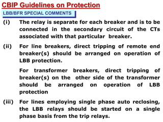 LBB/BFR SPECIAL COMMENTS
(i) The relay is separate for each breaker and is to be
connected in the secondary circuit of the CTs
associated with that particular breaker.
(ii) For line breakers, direct tripping of remote end
breaker(s) should be arranged on operation of
LBB protection.
For transformer breakers, direct tripping of
breaker(s) on the other side of the transformer
should be arranged on operation of LBB
protection
(iii) For lines employing single phase auto reclosing,
the LBB relays should be started on a single
phase basis from the trip relays.
CBIP Guidelines on Protection
 