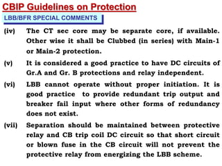 LBB/BFR SPECIAL COMMENTS
(iv) The CT sec core may be separate core, if available.
Other wise it shall be Clubbed (in series) with Main-1
or Main-2 protection.
(v) It is considered a good practice to have DC circuits of
Gr.A and Gr. B protections and relay independent.
(vi) LBB cannot operate without proper initiation. It is
good practice to provide redundant trip output and
breaker fail input where other forms of redundancy
does not exist.
(vii) Separation should be maintained between protective
relay and CB trip coil DC circuit so that short circuit
or blown fuse in the CB circuit will not prevent the
protective relay from energizing the LBB scheme.
CBIP Guidelines on Protection
 