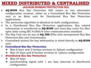 MIXED DISTRIBUTED & CENTRALISED
(AQ-B398 BUSBAR PROTECTION IED)
 AQ-B398 Bus Bar Protection IED comes in two alternative
configuration versions, either as a Centralized Bus Bar Protection
unit or as Main unit for Distributed Bus Bar Protection
applications.
 The protection algorithm is identical in both configurations.
 In a Distributed Bus Bar Protection applications, Bay related
information is transferred to AQ-B398 unit from Bay units Via fiber
optic links using IEC 61850/9 inter-communication standard.
 The Bay Unit can be any of AQ 300 IEDs with incorporated Bus Bar
Protection Bay unit functionality.
 Centralized system the bay information is wired directly to AQ-B398
unit.
 Centralized Bus Bar Protection
 Max 6 bays and 2 busbar sections in 3phase configuration
 Max 24 bays and 8 busbar sections in 1phase configuration
 Distributed Bus Bar Protection
 Max 24 bays
 synchronizing signal with 1 ms time intervals in distributed
configuration.
 