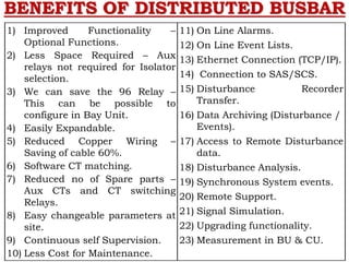 BENEFITS OF DISTRIBUTED BUSBAR
1) Improved Functionality –
Optional Functions.
2) Less Space Required – Aux
relays not required for Isolator
selection.
3) We can save the 96 Relay –
This can be possible to
configure in Bay Unit.
4) Easily Expandable.
5) Reduced Copper Wiring –
Saving of cable 60%.
6) Software CT matching.
7) Reduced no of Spare parts –
Aux CTs and CT switching
Relays.
8) Easy changeable parameters at
site.
9) Continuous self Supervision.
10) Less Cost for Maintenance.
11) On Line Alarms.
12) On Line Event Lists.
13) Ethernet Connection (TCP/IP).
14) Connection to SAS/SCS.
15) Disturbance Recorder
Transfer.
16) Data Archiving (Disturbance /
Events).
17) Access to Remote Disturbance
data.
18) Disturbance Analysis.
19) Synchronous System events.
20) Remote Support.
21) Signal Simulation.
22) Upgrading functionality.
23) Measurement in BU & CU.
 