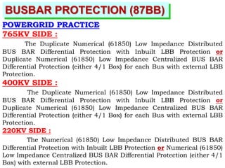 BUSBAR PROTECTION (87BB)
POWERGRID PRACTICE
765KV SIDE :
The Duplicate Numerical (61850) Low Impedance Distributed
BUS BAR Differential Protection with Inbuilt LBB Protection or
Duplicate Numerical (61850) Low Impedance Centralized BUS BAR
Differential Protection (either 4/1 Box) for each Bus with external LBB
Protection.
400KV SIDE :
The Duplicate Numerical (61850) Low Impedance Distributed
BUS BAR Differential Protection with Inbuilt LBB Protection or
Duplicate Numerical (61850) Low Impedance Centralized BUS BAR
Differential Protection (either 4/1 Box) for each Bus with external LBB
Protection.
220KV SIDE :
The Numerical (61850) Low Impedance Distributed BUS BAR
Differential Protection with Inbuilt LBB Protection or Numerical (61850)
Low Impedance Centralized BUS BAR Differential Protection (either 4/1
Box) with external LBB Protection.
 