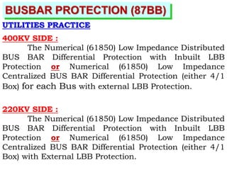 BUSBAR PROTECTION (87BB)
UTILITIES PRACTICE
400KV SIDE :
The Numerical (61850) Low Impedance Distributed
BUS BAR Differential Protection with Inbuilt LBB
Protection or Numerical (61850) Low Impedance
Centralized BUS BAR Differential Protection (either 4/1
Box) for each Bus with external LBB Protection.
220KV SIDE :
The Numerical (61850) Low Impedance Distributed
BUS BAR Differential Protection with Inbuilt LBB
Protection or Numerical (61850) Low Impedance
Centralized BUS BAR Differential Protection (either 4/1
Box) with External LBB Protection.
 
