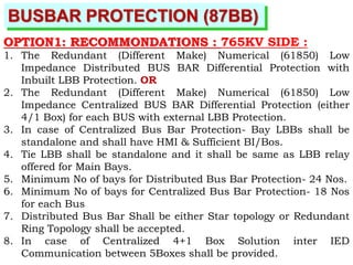BUSBAR PROTECTION (87BB)
OPTION1: RECOMMONDATIONS : 765KV SIDE :
1. The Redundant (Different Make) Numerical (61850) Low
Impedance Distributed BUS BAR Differential Protection with
Inbuilt LBB Protection. OR
2. The Redundant (Different Make) Numerical (61850) Low
Impedance Centralized BUS BAR Differential Protection (either
4/1 Box) for each BUS with external LBB Protection.
3. In case of Centralized Bus Bar Protection- Bay LBBs shall be
standalone and shall have HMI & Sufficient BI/Bos.
4. Tie LBB shall be standalone and it shall be same as LBB relay
offered for Main Bays.
5. Minimum No of bays for Distributed Bus Bar Protection- 24 Nos.
6. Minimum No of bays for Centralized Bus Bar Protection- 18 Nos
for each Bus
7. Distributed Bus Bar Shall be either Star topology or Redundant
Ring Topology shall be accepted.
8. In case of Centralized 4+1 Box Solution inter IED
Communication between 5Boxes shall be provided.
 
