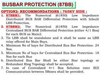BUSBAR PROTECTION (87BB)
OPTION2: RECOMMONDATIONS : 765KV SIDE :
1. 87BBM1: The Numerical (61850) Low Impedance
Distributed BUS BAR Differential Protection with Inbuilt
LBB Protection.
2. 87BBM2: The Numerical (61850) Low Impedance
Centralized BUS BAR Differential Protection (either 4/1 Box)
for each BUS as Main2.
3. Tie LBB shall be standalone and it shall be same as LBB
relay offered for Main Bays.
4. Minimum No of bays for Distributed Bus Bar Protection- 24
Nos.
5. Minimum No of bays for Centralized Bus Bar Protection- 18
Nos for each Bus
6. Distributed Bus Bar Shall be either Star topology or
Redundant Ring Topology shall be accepted.
7. In case of Centralized 4+1 Box Solution inter IED
Communication between 5Boxes shall be provided.
 