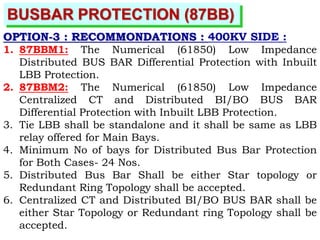 BUSBAR PROTECTION (87BB)
OPTION-3 : RECOMMONDATIONS : 400KV SIDE :
1. 87BBM1: The Numerical (61850) Low Impedance
Distributed BUS BAR Differential Protection with Inbuilt
LBB Protection.
2. 87BBM2: The Numerical (61850) Low Impedance
Centralized CT and Distributed BI/BO BUS BAR
Differential Protection with Inbuilt LBB Protection.
3. Tie LBB shall be standalone and it shall be same as LBB
relay offered for Main Bays.
4. Minimum No of bays for Distributed Bus Bar Protection
for Both Cases- 24 Nos.
5. Distributed Bus Bar Shall be either Star topology or
Redundant Ring Topology shall be accepted.
6. Centralized CT and Distributed BI/BO BUS BAR shall be
either Star Topology or Redundant ring Topology shall be
accepted.
 
