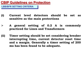 LBB/BFR SETTING CRITERIA
(i) Current level detectors should be set as
sensitive as the main protections
 A general setting of 0.2 A is commonly
practiced for Lines and Transformers
(ii) Timer setting should be set considering breaker
interrupting time, current detector reset time
and a margin. Generally a timer setting of 200
ms has been found to be adequate.
CBIP Guidelines on Protection
 