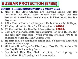 BUSBAR PROTECTION (87BB)
OPTION-4 : RECOMMONDATIONS : 400KV SIDE :
1. Most of the State Utilities are following Single Bus Bar
Protection for 400KV Side. Where ever Single Bus Bar
Protection is used best recommended is Distributed Bus Bar
Protection.
2. 2 Nos Central Units shall be given. Each suitable for 24 Bays.
3. 1st Central Unit for Bus Bar1 Protection i.e 87BB1.
4. 2nd Central Unit for Bus Bar2 Protection i.e 87BB2.
5. Both are in service. Both are configured for both Buses. But
one side only connected. When ever any one fails FOs to be
changed to other Bus Bar Central Unit.
6. Tie LBB shall be standalone and it shall be same as LBB relay
offered for Main Bays.
7. Minimum No of bays for Distributed Bus Bar Protection- 24
Nos Bay Units including Both.
8. Distributed Bus Bar Shall be either Star topology or
Redundant Ring Topology shall be accepted.
 