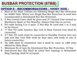 BUSBAR PROTECTION (87BB)
OPTION-5 : RECOMMONDATIONS : 400KV SIDE :
1. Most of the State Utilities are following Single Bus Bar Protection
for 400KV Side. Where ever Single Bus Bar Protection is used best
recommended is Distributed Bus Bar Protection.
2. 2 Nos Central Units shall be given and 2nd Central Unit treated as
Mandatory Spare or Hot Standby. Always Only One in service.
3. FO cable having 3 to 4 pairs. 2 Nos May be used and 1 or 2 may
be for future.
4. 1st Pair FO cable between Bay Unit & Main Central Unit shall be
connected.
5. 2nd Pair FO cable shall be connected to Standby Central Unit one
side and Bay Unit Side shall be kept open and ready to use or
future connection.
6. Tie LBB shall be standalone and it shall be same as LBB relay
offered for Main Bays.
7. Minimum No of bays for Distributed Bus Bar Protection- 24 Nos.
8. Distributed Bus Bar Shall be either Star topology or Redundant
Ring Topology shall be accepted.
 