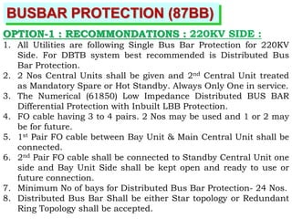BUSBAR PROTECTION (87BB)
OPTION-1 : RECOMMONDATIONS : 220KV SIDE :
1. All Utilities are following Single Bus Bar Protection for 220KV
Side. For DBTB system best recommended is Distributed Bus
Bar Protection.
2. 2 Nos Central Units shall be given and 2nd Central Unit treated
as Mandatory Spare or Hot Standby. Always Only One in service.
3. The Numerical (61850) Low Impedance Distributed BUS BAR
Differential Protection with Inbuilt LBB Protection.
4. FO cable having 3 to 4 pairs. 2 Nos may be used and 1 or 2 may
be for future.
5. 1st Pair FO cable between Bay Unit & Main Central Unit shall be
connected.
6. 2nd Pair FO cable shall be connected to Standby Central Unit one
side and Bay Unit Side shall be kept open and ready to use or
future connection.
7. Minimum No of bays for Distributed Bus Bar Protection- 24 Nos.
8. Distributed Bus Bar Shall be either Star topology or Redundant
Ring Topology shall be accepted.
 