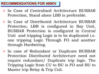 RECOMMENDATIONS FOR 400KV
 In Case of Centralised Architecture BUSBAR
Protection, Stand alone LBB is preferable.
 In Case of Distributed Architecture BUSBAR
Protection, LBB is configured in Bay Unit,
BUSBAR Protection is configured in Central
Unit and tripping Logic is to be duplicated i.e.
one tripping Logic Through FO and another
through Hardwiring.
 In case of Redundant or Duplicate BUSBAR
Protection Distributed Architecture need not
require redundant/ Duplicate trip logic. The
Tripping Logic from CU to BU is FO and BU to
Master trip Relay & Trip Coil.
 