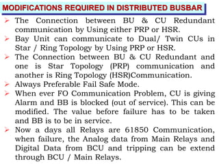 MODIFICATIONS REQUIRED IN DISTRIBUTED BUSBAR
 The Connection between BU & CU Redundant
communication by Using either PRP or HSR.
 Bay Unit can communicate to Dual/ Twin CUs in
Star / Ring Topology by Using PRP or HSR.
 The Connection between BU & CU Redundant and
one is Star Topology (PRP) communication and
another is Ring Topology (HSR)Communication.
 Always Preferable Fail Safe Mode.
 When ever FO Communication Problem, CU is giving
Alarm and BB is blocked (out of service). This can be
modified. The value before failure has to be taken
and BB is to be in service.
 Now a days all Relays are 61850 Communication,
when failure, the Analog data from Main Relays and
Digital Data from BCU and tripping can be extend
through BCU / Main Relays.
 