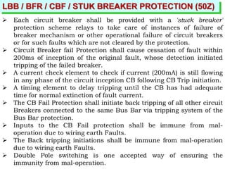 LBB / BFR / CBF / STUK BREAKER PROTECTION (50Z)
 Each circuit breaker shall be provided with a 'stuck breaker'
protection scheme relays to take care of instances of failure of
breaker mechanism or other operational failure of circuit breakers
or for such faults which are not cleared by the protection.
 Circuit Breaker fail Protection shall cause cessation of fault within
200ms of inception of the original fault, whose detection initiated
tripping of the failed breaker.
 A current check element to check if current (200mA) is still flowing
in any phase of the circuit inception CB following CB Trip initiation.
 A timing element to delay tripping until the CB has had adequate
time for normal extinction of fault current.
 The CB Fail Protection shall initiate back tripping of all other circuit
Breakers connected to the same Bus Bar via tripping system of the
Bus Bar protection.
 Inputs to the CB Fail protection shall be immune from mal-
operation due to wiring earth Faults.
 The Back tripping initiations shall be immune from mal-operation
due to wiring earth Faults.
 Double Pole switching is one accepted way of ensuring the
immunity from mal-operation.
 