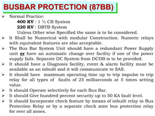 BUSBAR PROTECTION (87BB)
 Normal Practice:
400 KV : 1 ½ CB System
220 KV : DBTB System
Unless Other wise Specified the same is to be considered.
 It Shall be Numerical with modular Construction. Numeric relays
with equivalent features are also acceptable.
 The Bus Bar System Unit should have a redundant Power Supply
unit or have an automatic change over facility if one of the power
supply fails. Separate DC System from DCDB is to be provided.
 It should have a Diagnosis facility, event & alarm facility must be
available as an inbuilt and it will communicate to SAS.
 It should have maximum operating time up to trip impulse to trip
relay for all types of faults of 25 milliseconds at 5 times setting
value.
 It should Operate selectively for each Bus Bar.
 It should Give hundred percent security up to 50 KA fault level.
 It should Incorporate check feature by means of inbuilt relay in Bus
Protection Relay or by a separate check zone bus protection relay
for over all zones.
 