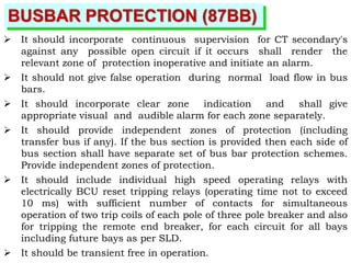 BUSBAR PROTECTION (87BB)
 It should incorporate continuous supervision for CT secondary's
against any possible open circuit if it occurs shall render the
relevant zone of protection inoperative and initiate an alarm.
 It should not give false operation during normal load flow in bus
bars.
 It should incorporate clear zone indication and shall give
appropriate visual and audible alarm for each zone separately.
 It should provide independent zones of protection (including
transfer bus if any). If the bus section is provided then each side of
bus section shall have separate set of bus bar protection schemes.
Provide independent zones of protection.
 It should include individual high speed operating relays with
electrically BCU reset tripping relays (operating time not to exceed
10 ms) with sufficient number of contacts for simultaneous
operation of two trip coils of each pole of three pole breaker and also
for tripping the remote end breaker, for each circuit for all bays
including future bays as per SLD.
 It should be transient free in operation.
 