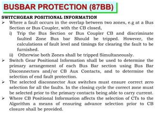 BUSBAR PROTECTION (87BB)
SWITCHGEAR POSITIONAL INFORMATION
 Where a fault occurs in the overlap between two zones, e.g at a Bus
Section or Bus Coupler, with the CB closed,
i) Trip the Bus Section or Bus Coupler CB and discriminate
faulted Zone Bus bar Should be tripped. However, the
calculations of fault level and timings for clearing the fault to be
furnished.
ii) Otherwise both Zones shall be tripped Simultaneously.
 Switch Gear Positional Information shall be used to determine the
primary arrangement of each Bus Bar section using Bus Bar
Disconnectors and/or CB Aux Contacts, and to determine the
selection of end fault protection.
 The selected disconnector Aux switches must ensure correct zero
selection for all the faults. In the closing cycle the correct zone must
be selected prior to the primary contacts being able to carry current.
 Where CB Positional Information affects the selection of CTs to the
Algorithm a means of ensuring advance selection prior to CB
closure shall be provided.
 