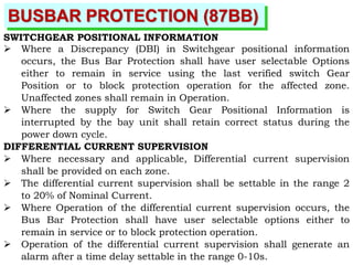 BUSBAR PROTECTION (87BB)
SWITCHGEAR POSITIONAL INFORMATION
 Where a Discrepancy (DBI) in Switchgear positional information
occurs, the Bus Bar Protection shall have user selectable Options
either to remain in service using the last verified switch Gear
Position or to block protection operation for the affected zone.
Unaffected zones shall remain in Operation.
 Where the supply for Switch Gear Positional Information is
interrupted by the bay unit shall retain correct status during the
power down cycle.
DIFFERENTIAL CURRENT SUPERVISION
 Where necessary and applicable, Differential current supervision
shall be provided on each zone.
 The differential current supervision shall be settable in the range 2
to 20% of Nominal Current.
 Where Operation of the differential current supervision occurs, the
Bus Bar Protection shall have user selectable options either to
remain in service or to block protection operation.
 Operation of the differential current supervision shall generate an
alarm after a time delay settable in the range 0-10s.
 