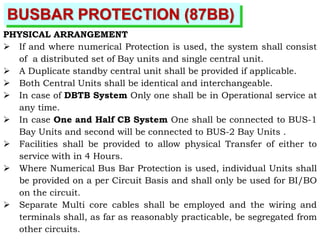 BUSBAR PROTECTION (87BB)
PHYSICAL ARRANGEMENT
 If and where numerical Protection is used, the system shall consist
of a distributed set of Bay units and single central unit.
 A Duplicate standby central unit shall be provided if applicable.
 Both Central Units shall be identical and interchangeable.
 In case of DBTB System Only one shall be in Operational service at
any time.
 In case One and Half CB System One shall be connected to BUS-1
Bay Units and second will be connected to BUS-2 Bay Units .
 Facilities shall be provided to allow physical Transfer of either to
service with in 4 Hours.
 Where Numerical Bus Bar Protection is used, individual Units shall
be provided on a per Circuit Basis and shall only be used for BI/BO
on the circuit.
 Separate Multi core cables shall be employed and the wiring and
terminals shall, as far as reasonably practicable, be segregated from
other circuits.
 