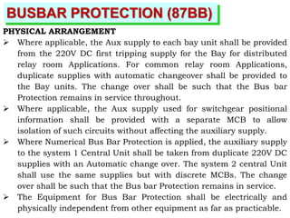BUSBAR PROTECTION (87BB)
PHYSICAL ARRANGEMENT
 Where applicable, the Aux supply to each bay unit shall be provided
from the 220V DC first tripping supply for the Bay for distributed
relay room Applications. For common relay room Applications,
duplicate supplies with automatic changeover shall be provided to
the Bay units. The change over shall be such that the Bus bar
Protection remains in service throughout.
 Where applicable, the Aux supply used for switchgear positional
information shall be provided with a separate MCB to allow
isolation of such circuits without affecting the auxiliary supply.
 Where Numerical Bus Bar Protection is applied, the auxiliary supply
to the system 1 Central Unit shall be taken from duplicate 220V DC
supplies with an Automatic change over. The system 2 central Unit
shall use the same supplies but with discrete MCBs. The change
over shall be such that the Bus bar Protection remains in service.
 The Equipment for Bus Bar Protection shall be electrically and
physically independent from other equipment as far as practicable.
 