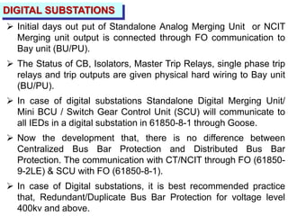 DIGITAL SUBSTATIONS
 Initial days out put of Standalone Analog Merging Unit or NCIT
Merging unit output is connected through FO communication to
Bay unit (BU/PU).
 The Status of CB, Isolators, Master Trip Relays, single phase trip
relays and trip outputs are given physical hard wiring to Bay unit
(BU/PU).
 In case of digital substations Standalone Digital Merging Unit/
Mini BCU / Switch Gear Control Unit (SCU) will communicate to
all IEDs in a digital substation in 61850-8-1 through Goose.
 Now the development that, there is no difference between
Centralized Bus Bar Protection and Distributed Bus Bar
Protection. The communication with CT/NCIT through FO (61850-
9-2LE) & SCU with FO (61850-8-1).
 In case of Digital substations, it is best recommended practice
that, Redundant/Duplicate Bus Bar Protection for voltage level
400kv and above.
 