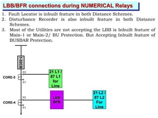 LBB/BFR connections during NUMERICAL Relays
1. Fault Locator is inbuilt feature in both Distance Schemes.
2. Disturbance Recorder is also inbuilt feature in both Distance
Schemes.
3. Most of the Utilities are not accepting the LBB is Inbuilt feature of
Main-1 or Main-2/ BU Protection. But Accepting Inbuilt feature of
BUSBAR Protection.
CORE-5
CORE-4
P2
P1
P2
P1
1-52CB
21 L1 /
87 L1
for
Line
LBB
BFR
21 L2 /
87 L2
For
Line
 