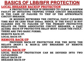BASICS OF LBB/BFR PROTECTION
LOCAL BREAKER BACKUP PROTECTION
A PROTECTION WHICH IS DESIGNED TO CLEAR A SYSTEM
FAULTY BY INITIATING TRIPPING OTHER CIRCUIT BREAKER(S)
IN THE CASE OF FAILURE TO TRIP OF THE APPROPRIATE
CIRCUIT BREAKER.
IN MODERN NETWORKS THE CRITICAL FAULT CLEARING
TIME MAY BE LESS THAN 200ms. HENCE, IF THE FAULT IS NOT
CLEARED DUE TO FAILURE OF THE PRIMARY PROTECTIVE
RELAYS OR THEIR ASSOCIATED CIRCUIT BREAKER, A FAST
ACTING BACK-UP PROTECTIVE RELAY MUST CLEAR THE FAULT.
THERE ARE TWO BASIC FORMS.
REMOTE BACK-UP.
LOCAL BACK-UP.
REMOTE BACK-UP
PROVIDES BACK-UP PROTECTION FOR THE BOTH THE
RELAYS (MAIN-1 & MAIN-2) AND BREAKERS AT REMOTE
SUBSTATION.
LOCAL BACK-UP
LOCAL BACK-UP PROTECTION CAN BE DEVIDED INTO TWO
CATAGORIES.
RELAY BACK-UP
BREAKER BACK-UP
 