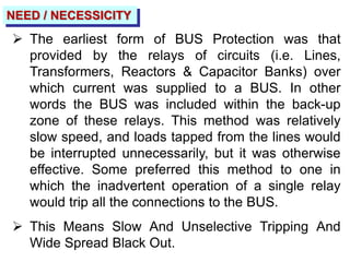 NEED / NECESSICITY
 The earliest form of BUS Protection was that
provided by the relays of circuits (i.e. Lines,
Transformers, Reactors & Capacitor Banks) over
which current was supplied to a BUS. In other
words the BUS was included within the back-up
zone of these relays. This method was relatively
slow speed, and loads tapped from the lines would
be interrupted unnecessarily, but it was otherwise
effective. Some preferred this method to one in
which the inadvertent operation of a single relay
would trip all the connections to the BUS.
 This Means Slow And Unselective Tripping And
Wide Spread Black Out.
 