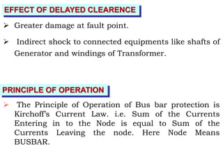 EFFECT OF DELAYED CLEARENCE
 Greater damage at fault point.
 Indirect shock to connected equipments like shafts of
Generator and windings of Transformer.
PRINCIPLE OF OPERATION
 The Principle of Operation of Bus bar protection is
Kirchoff’s Current Law. i.e. Sum of the Currents
Entering in to the Node is equal to Sum of the
Currents Leaving the node. Here Node Means
BUSBAR.
 