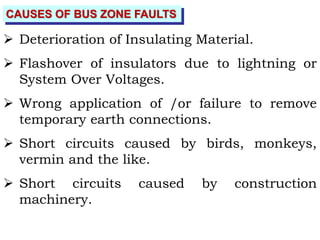 CAUSES OF BUS ZONE FAULTS
 Deterioration of Insulating Material.
 Flashover of insulators due to lightning or
System Over Voltages.
 Wrong application of /or failure to remove
temporary earth connections.
 Short circuits caused by birds, monkeys,
vermin and the like.
 Short circuits caused by construction
machinery.
 